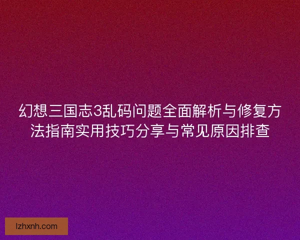 幻想三国志3乱码问题全面解析与修复方法指南实用技巧分享与常见原因排查