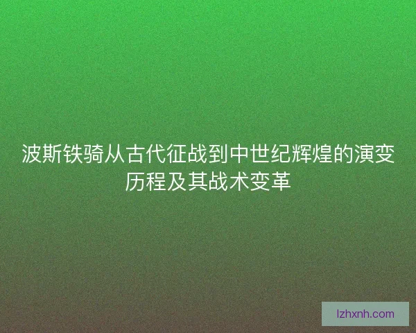 波斯铁骑从古代征战到中世纪辉煌的演变历程及其战术变革