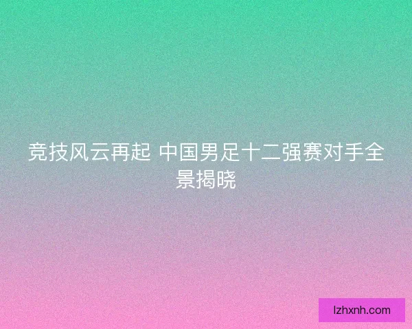 竞技风云再起 中国男足十二强赛对手全景揭晓