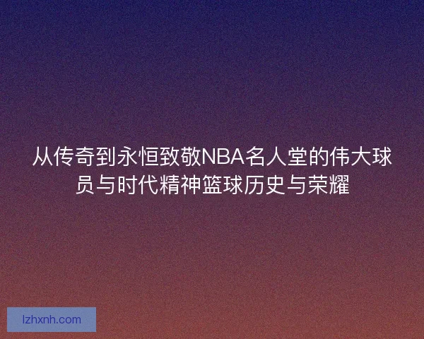 从传奇到永恒致敬NBA名人堂的伟大球员与时代精神篮球历史与荣耀