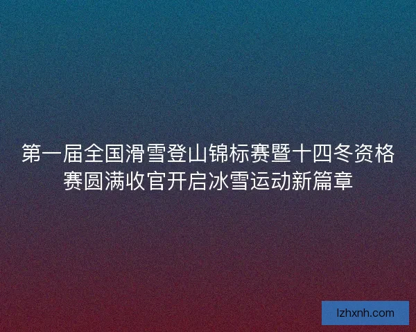 第一届全国滑雪登山锦标赛暨十四冬资格赛圆满收官开启冰雪运动新篇章